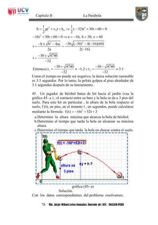 Capítulo II La Parábola
78 MSc. Jorge Wilson Leiva Gonzales: Docente de: UCV. UNASAM-PERU
2 2
0 0
1 1
h gt v t h ( 32)t 30t 60 0
2 2
       
2
22
1 2
16t 30t 60 0 a 16; b 30; c 60
30 ( 30) 4( 16)(60)b b 4ac
t
2a 2( 16)
30 4740
t
32
30 4740 30 4740
Entonces:t 1.2 t 3.1
32 32
        
     
 

 


   
     
 
Como el tiempo no puede ser negativo, la única solución razonable
es 3.1 segundos. Por lo tanto, la pelota golpea al piso alrededor de
3.1 segundos después de su lanzamiento.
45. Un jugador de béisbol batea de hit hacia el jardín (vea la
gráfica 45- a ) ; el contacto entre su bate y la bola se da a 3 pies del
suelo. Para este hit en particular , la altura de la bola respecto al
suelo, f (t), en pies, en el instante t , en segundos, puede calcularse
mediante la fórmula: 2
f(t) 16t 52t 3   
a.Determine la altura máxima que alcanza la bola de béisbol.
b.Determine el tiempo que tarda la bola en alcanzar su máxima
altura.
c.Determine el tiempo que tarda la bola en chocar contra el suelo.
gráfica (45- a)
Solución.
Con los datos correspondientes del problema resolvamos:
 
