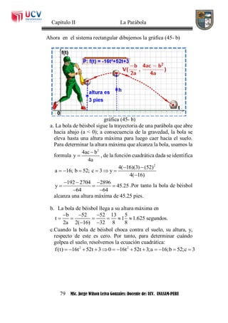 Capítulo II La Parábola
79 MSc. Jorge Wilson Leiva Gonzales: Docente de: UCV. UNASAM-PERU
Ahora en el sistema rectangular dibujemos la gráfica (45- b)
gráfica (45- b)
a. La bola de béisbol sigue la trayectoria de una parábola que abre
hacia abajo (a < 0); a consecuencia de la gravedad, la bola se
eleva hasta una altura máxima para luego caer hacia el suelo.
Para determinar la altura máxima que alcanza la bola, usamos la
formula
2
4ac b
y
4a

 , de la función cuadrática dada se identifica
2
4( 16)(3) (52)
a 16; b 52; c 3 y
4( 16)
 
     

192 2704 2896
y 45.25
64 64
  
  
 
.Por tanto la bola de béisbol
alcanza una altura máxima de 45.25 pies.
b. La bola de béisbol llega a su altura máxima en
b 52 52 13 5
t 1 1.625 segundos.
2a 2( 16) 32 8 8
  
     
 
c.Cuando la bola de béisbol choca contra el suelo, su altura, y,
respecto de este es cero. Por tanto, para determinar cuándo
golpea el suelo, resolvemos la ecuación cuadrática:
2 2
f(t) 16t 52t 3 0 16t 52t 3;a 16;b 52;c 3            
 