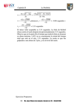 Capítulo II La Parábola
80 MSc. Jorge Wilson Leiva Gonzales: Docente de: UCV. UNASAM-PERU
22
1
2
52 (52) 4( 16)(3)b b 4ac
t
2a 2( 16)
52 2896 52 2896
t ,entonces:t 0.06 segundos
32 32
52 2896
t 3.31 segundos
32
    
 

   
    
 
 
 

El único valor aceptable es 3.31 segundos. La bola de béisbol
choca contra el suelo después de aproximadamente 3.31 segundos.
Observe que en la parte (b) el tiempo que tarda la bola en alcanzar
su altura máxima, 1.625, no es exactamente la mitad del tiempo
total que está en el aire, 3.31 segundos. La razón es que fue
golpeada a una altura de 3 pies, y no al nivel del suelo.
Ejercicios Propuestos
 