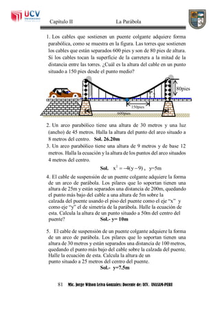 Capítulo II La Parábola
81 MSc. Jorge Wilson Leiva Gonzales: Docente de: UCV. UNASAM-PERU
1. Los cables que sostienen un puente colgante adquiere forma
parabólica, como se muestra en la figura. Las torres que sostienen
los cables que están separados 600 pies y son de 80 pies de altura.
Si los cables tocan la superficie de la carretera a la mitad de la
distancia entre las torres. ¿Cuál es la altura del cable en un punto
situado a 150 pies desde el punto medio?
2. Un arco parabólico tiene una altura de 30 metros y una luz
(ancho) de 45 metros. Halla la altura del punto del arco situado a
8 metros del centro. Sol. 26.20m
3. Un arco parabólico tiene una altura de 9 metros y de base 12
metros. Halla la ecuación y la altura de los puntos del arco situados
4 metros del centro.
Sol. 2
x 4(y 9)   , y=5m
4. El cable de suspensión de un puente colgante adquiere la forma
de un arco de parábola. Los pilares que lo soportan tienen una
altura de 25m y están separados una distancia de 200m, quedando
el punto más bajo del cable a una altura de 5m sobre la
calzada del puente usando el piso del puente como el eje “x” y
como eje “y” el de simetría de la parábola. Halle la ecuación de
esta. Calcula la altura de un punto situado a 50m del centro del
puente? Sol.- y= 10m
5. El cable de suspensión de un puente colgante adquiere la forma
de un arco de parábola. Los pilares que lo soportan tienen una
altura de 30 metros y están separados una distancia de 100 metros,
quedando el punto más bajo del cable sobre la calzada del puente.
Halle la ecuación de esta. Calcula la altura de un
punto situado a 25 metros del centro del puente.
Sol.- y=7.5m
150pies
80pies
600pies
?
 
