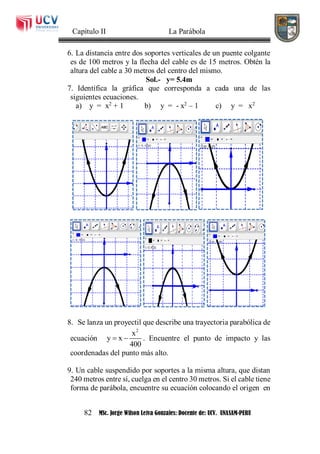 Capítulo II La Parábola
82 MSc. Jorge Wilson Leiva Gonzales: Docente de: UCV. UNASAM-PERU
6. La distancia entre dos soportes verticales de un puente colgante
es de 100 metros y la flecha del cable es de 15 metros. Obtén la
altura del cable a 30 metros del centro del mismo.
Sol.- y= 5.4m
7. Identifica la gráfica que corresponda a cada una de las
siguientes ecuaciones.
a) y = x2
+ 1 b) y = - x2
– 1 c) y = x2
8. Se lanza un proyectil que describe una trayectoria parabólica de
ecuación
2
x
y x
400
  . Encuentre el punto de impacto y las
coordenadas del punto más alto.
9. Un cable suspendido por soportes a la misma altura, que distan
240 metros entre sí, cuelga en el centro 30 metros. Si el cable tiene
forma de parábola, encuentre su ecuación colocando el origen en
 