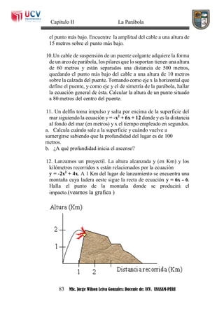 Capítulo II La Parábola
83 MSc. Jorge Wilson Leiva Gonzales: Docente de: UCV. UNASAM-PERU
el punto más bajo. Encuentre la amplitud del cable a una altura de
15 metros sobre el punto más bajo.
10.Un cable de suspensión de un puente colgante adquiere la forma
de un arco de parábola, los pilares que lo soportan tienen una altura
de 60 metros y están separados una distancia de 500 metros,
quedando el punto más bajo del cable a una altura de 10 metros
sobre la calzada del puente. Tomando como eje x la horizontal que
define el puente, y como eje y el de simetría de la parábola, hallar
la ecuación general de ésta. Calcular la altura de un punto situado
a 80 metros del centro del puente.
11. Un delfín toma impulso y salta por encima de la superficie del
mar siguiendo la ecuación y = -x2
+ 6x + 12 donde y es la distancia
al fondo del mar (en metros) y x el tiempo empleado en segundos.
a. Calcula cuándo sale a la superficie y cuándo vuelve a
sumergirse sabiendo que la profundidad del lugar es de 100
metros.
b. ¿A qué profundidad inicia el ascenso?
12. Lanzamos un proyectil. La altura alcanzada y (en Km) y los
kilómetros recorridos x están relacionados por la ecuación
y = -2x2
+ 4x. A 1 Km del lugar de lanzamiento se encuentra una
montaña cuya ladera oeste sigue la recta de ecuación y = 6x - 6.
Halla el punto de la montaña donde se producirá el
impacto.(veamos la grafica )
 
