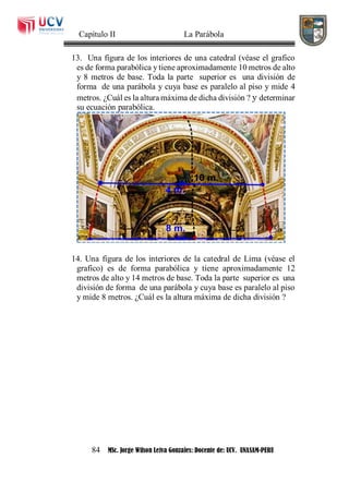 Capítulo II La Parábola
84 MSc. Jorge Wilson Leiva Gonzales: Docente de: UCV. UNASAM-PERU
13. Una figura de los interiores de una catedral (véase el grafico
es de forma parabólica y tiene aproximadamente 10 metros de alto
y 8 metros de base. Toda la parte superior es una división de
forma de una parábola y cuya base es paralelo al piso y mide 4
metros. ¿Cuál es la altura máxima de dicha división ? y determinar
su ecuación parabólica.
14. Una figura de los interiores de la catedral de Lima (véase el
grafico) es de forma parabólica y tiene aproximadamente 12
metros de alto y 14 metros de base. Toda la parte superior es una
división de forma de una parábola y cuya base es paralelo al piso
y mide 8 metros. ¿Cuál es la altura máxima de dicha división ?
 