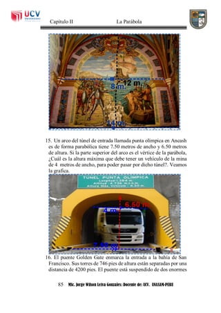 Capítulo II La Parábola
85 MSc. Jorge Wilson Leiva Gonzales: Docente de: UCV. UNASAM-PERU
15. Un arco del túnel de entrada llamada punta olímpica en Ancash
es de forma parabólica tiene 7.50 metros de ancho y 6.50 metros
de altura. Si la parte superior del arco es el vértice de la parábola,
¿Cuál es la altura máxima que debe tener un vehículo de la mina
de 4 metros de ancho, para poder pasar por dicho túnel?. Veamos
la grafica.
16. El puente Golden Gate enmarca la entrada a la bahía de San
Francisco. Sus torres de 746 pies de altura están separadas por una
distancia de 4200 pies. El puente está suspendido de dos enormes
 