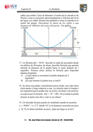 Capítulo II La Parábola
86 MSc. Jorge Wilson Leiva Gonzales: Docente de: UCV. UNASAM-PERU
cables que miden 3 pies de diámetro: el ancho de la calzada es de
90 pies y ésta se encuentra aproximadamente a 220 pies del nivel
del agua. Los cables forman una parábola y tocan la calzada en el
centro del puente. Determinar la altura de los cables a una
distancia de 1000 pies del centro del puente. Ver gráfica.
17. La fórmula d(t) = 50-5t2
describe la caída de una piedra desde
un edificio de 50 metros de altura, describir fórmula que permita
calcular la distancia de la piedra hasta el suelo después de t
segundos. Veamos cómo utilizar la fórmula para responder
algunas preguntas:
A. ¿A qué altura se encuentra la piedra después de 2
segundos?
B. ¿En qué instante la piedra toca el suelo?
18. Se lanza una piedra verticalmente hacia arriba, esta sube hasta
cierto punto y luego empieza a caer. La relación entre el tiempo t
(en segundos) que la piedra esta en el aire y la altura s (en metros),
se expresa por la formula: 2
s(t) 5t 20t 10    ¿Cuando la piedra
alcanza el punto más alto y cuál es esa altura?
19. Un lanzador de peso puede ser modelado usando la ecuación
2
y 0.05x x 2.5    donde “x” es la distancia recorrida (en pies)
y “y ”es la altura (también en pies). ¿Qué tan largo es el tiro?
 