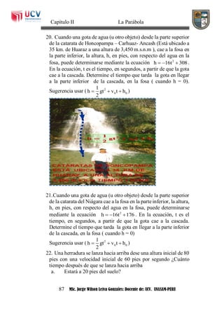 Capítulo II La Parábola
87 MSc. Jorge Wilson Leiva Gonzales: Docente de: UCV. UNASAM-PERU
20. Cuando una gota de agua (u otro objeto) desde la parte superior
de la catarata de Honcopampa – Carhuaz- Ancash (Está ubicado a
35 km. de Huaraz a una altura de 3,450 m.s.n.m ), cae a la fosa en
la parte inferior, la altura, h, en pies, con respecto del agua en la
fosa, puede determinarse mediante la ecuación 2
h 16t 308   .
En la ecuación, t es el tiempo, en segundos, a partir de que la gota
cae a la cascada. Determine el tiempo que tarda la gota en llegar
a la parte inferior de la cascada, en la fosa ( cuando h = 0).
Sugerencia usar ( 2
0 0
1
h gt v t h
2
   )
21.Cuando una gota de agua (u otro objeto) desde la parte superior
de la catarata del Niágara cae a la fosa en la parte inferior, la altura,
h, en pies, con respecto del agua en la fosa, puede determinarse
mediante la ecuación 2
h 16t 176   . En la ecuación, t es el
tiempo, en segundos, a partir de que la gota cae a la cascada.
Determine el tiempo que tarda la gota en llegar a la parte inferior
de la cascada, en la fosa ( cuando h = 0)
Sugerencia usar ( 2
0 0
1
h gt v t h
2
   )
22. Una herradura se lanza hacia arriba dese una altura inicial de 80
pies con una velocidad inicial de 60 pies por segundo ¿Cuánto
tiempo después de que se lanza hacia arriba
a. Estará a 20 pies del suelo?
 