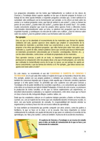 18
Las propuestas vinculadas con los textos que habitualmente se realicen en las clases de
Ciencias y Tecnología deben superar aquellas en las que el docente propone la lectura y el
trabajo de los niños queda limitado a responder preguntas cerradas que, si bien satisfacen la
curiosidad, sólo contribuyen con la memorización; por ejemplo: se les ofrece un texto sobre las
arañas y se realizan preguntas como ¿qué tipo de animal es una araña?, ¿cómo se llaman las
partes de una araña?, ¿cuánto mide una araña?, ¿cuántos tipos de arañas hay?... En cambio,
resulta conveniente proponer que sean los propios niños quienes frente a diferentes textos
seleccionados intencionalmente sobre un tema, se planteen la/s pregunta/s que les interesa
responder leyendo, y contribuyan a la elección de cuáles van a utilizar. ¿Qué les interesa saber
sobre las arañas? ¿Qué les podrían contar a sus hermanos sobre las arañas?
Por ejemplo:
Una vez que se ha abordado el reconocimiento de los materiales que forman los objetos
cotidianos del aula, pueden aparecer otros objetos que amplíen el conocimiento de la
diversidad de materiales y permitan incluir sus características y usos. El docente puede
proponer a los niños que planteen preguntas que ellos harían para saber más sobre esos
materiales y, a partir de ellas, deducir palabras claves que servirán para buscar información
en materiales previamente seleccionados por el maestro –enciclopedias, Internet, etc.-, y
con los datos obtenidos, confeccionar un listado de propiedades de los materiales.
Para aprender ciencias a partir de un texto, es importante contemplar preguntas que
promuevan la comparación entre las propias ideas y las que el texto propone, así como las
que estimulan la metarreflexión acerca de lo que es nuevo, ya sea porque les aporta un
nuevo conocimiento, o por las formas de referirse a él. Por ejemplo: ¿qué ideas nuevas nos
aporta este texto sobre el cielo?
En este marco, se recomienda el uso del CUADERNO O CARPETA DE CIENCIAS Y
TECNOLOGÍA en el cual cada niño realiza el registro de lo que va haciendo o hacen los otros.
Por ejemplo, anotan con sus propias palabras o símbolos sus acciones e ideas, como así
también los consensos logrados por el grupo y todo aquello que el docente considera oportuno
agregar o el niño quiera incluir. Es preferible que este cuaderno sea sólo para Ciencias y
Tecnología a fin de poder identificar los recorridos específicos, y es conveniente que acompañe
a los niños en su trayecto por toda la Unidad Pedagógica. A través de este recurso, se promueve
la producción de textos sencillos, en los que se narran exploraciones y/o experiencias, se
describen observaciones realizadas y se exponen conclusiones, entre otras cosas que se hacen
en clase o fuera de ella, incluyendo dibujos, cuadros, tablas, etc.
Dado que los estudiantes colocan en el cuaderno trabajos parciales y finales en forma diaria,
cuentan, así, con un registro de los temas que van estudiando durante el transcurso escolar, es
decir, con una fuente permanente de consulta. Es responsabilidad del maestro orientar su
organización y escritura y hacer de éste un recurso valioso de aprendizaje.
Se trata también un instrumento que permite compartir con otros actores, como los padres o
familiares, lo que se hace en la clase o en la escuela. Una tarea importante es revisar
cotidianamente lo realizado con ayuda del docente lo que pone en evidencia el recorrido de los
aprendizajes, las “idas y las vueltas”, como así también el proceso de la acción de enseñanza.
El cuaderno de Ciencias y Tecnología es un recurso de estudio
para el niño, un medio de comunicación de lo que se hace y un
instrumento de evaluación.
 
