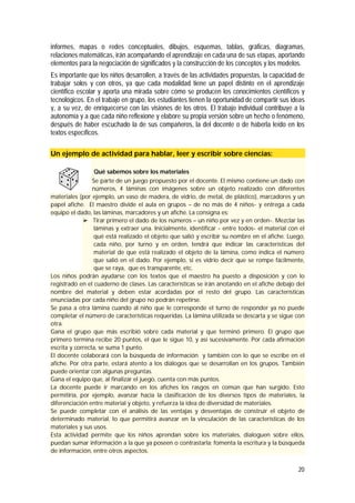 20
informes, mapas o redes conceptuales, dibujos, esquemas, tablas, gráficas, diagramas,
relaciones matemáticas, irán acompañando el aprendizaje en cada una de sus etapas, aportando
elementos para la negociación de significados y la construcción de los conceptos y los modelos.
Es importante que los niños desarrollen, a través de las actividades propuestas, la capacidad de
trabajar solos y con otros, ya que cada modalidad tiene un papel distinto en el aprendizaje
científico escolar y aporta una mirada sobre cómo se producen los conocimientos científicos y
tecnológicos. En el trabajo en grupo, los estudiantes tienen la oportunidad de compartir sus ideas
y, a su vez, de enriquecerse con las visiones de los otros. El trabajo individual contribuye a la
autonomía y a que cada niño reflexione y elabore su propia versión sobre un hecho o fenómeno,
después de haber escuchado la de sus compañeros, la del docente o de haberla leído en los
textos específicos.
Un ejemplo de actividad para hablar, leer y escribir sobre ciencias:
Qué sabemos sobre los materiales
Se parte de un juego propuesto por el docente. El mismo contiene un dado con
números, 4 láminas con imágenes sobre un objeto realizado con diferentes
materiales (por ejemplo, un vaso de madera, de vidrio, de metal, de plástico), marcadores y un
papel afiche. El maestro divide el aula en grupos – de no más de 4 niños- y entrega a cada
equipo el dado, las láminas, marcadores y un afiche. La consigna es:
 Tirar primero el dado de los números – un niño por vez y en orden-. Mezclar las
láminas y extraer una. Inicialmente, identificar - entre todos- el material con el
qué está realizado el objeto que salió y escribir su nombre en el afiche. Luego,
cada niño, por turno y en orden, tendrá que indicar las características del
material de que está realizado el objeto de la lámina, como indica el número
que salió en el dado. Por ejemplo, si es vidrio decir que se rompe fácilmente,
que se raya, que es transparente, etc.
Los niños podrán ayudarse con los textos que el maestro ha puesto a disposición y con lo
registrado en el cuaderno de clases. Las características se irán anotando en el afiche debajo del
nombre del material y deben estar acordadas por el resto del grupo. Las características
enunciadas por cada niño del grupo no podrán repetirse.
Se pasa a otra lámina cuando al niño que le corresponde el turno de responder ya no puede
completar el número de características requeridas. La lámina utilizada se descarta y se sigue con
otra.
Gana el grupo que más escribió sobre cada material y que terminó primero. El grupo que
primero termina recibe 20 puntos, el que le sigue 10, y así sucesivamente. Por cada afirmación
escrita y correcta, se suma 1 punto.
El docente colaborará con la búsqueda de información y también con lo que se escribe en el
afiche. Por otra parte, estará atento a los diálogos que se desarrollan en los grupos. También
puede orientar con algunas preguntas.
Gana el equipo que, al finalizar el juego, cuenta con más puntos.
La docente puede ir marcando en los afiches los rasgos en común que han surgido. Esto
permitiría, por ejemplo, avanzar hacia la clasificación de los diversos tipos de materiales, la
diferenciación entre material y objeto, y refuerza la idea de diversidad de materiales.
Se puede completar con el análisis de las ventajas y desventajas de construir el objeto de
determinado material, lo que permitirá avanzar en la vinculación de las características de los
materiales y sus usos.
Esta actividad permite que los niños aprendan sobre los materiales, dialoguen sobre ellos,
puedan sumar información a la que ya poseen o contrastarla; fomenta la escritura y la búsqueda
de información, entre otros aspectos.
 
