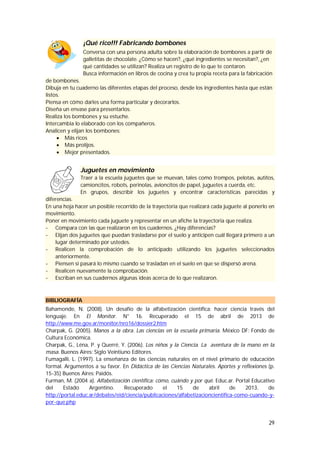 29
¡Qué rico!!! Fabricando bombones
Conversa con una persona adulta sobre la elaboración de bombones a partir de
galletitas de chocolate. ¿Cómo se hacen?, ¿qué ingredientes se necesitan?, ¿en
qué cantidades se utilizan? Realiza un registro de lo que te contaron.
Busca información en libros de cocina y crea tu propia receta para la fabricación
de bombones.
Dibuja en tu cuaderno las diferentes etapas del proceso, desde los ingredientes hasta que están
listos.
Piensa en cómo darles una forma particular y decorarlos.
Diseña un envase para presentarlos.
Realiza los bombones y su estuche.
Intercambia lo elaborado con los compañeros.
Analicen y elijan los bombones:
 Más ricos
 Más prolijos.
 Mejor presentados.
Juguetes en movimiento
Traer a la escuela juguetes que se muevan, tales como trompos, pelotas, autitos,
camioncitos, robots, perinolas, avioncitos de papel, juguetes a cuerda, etc.
En grupos, describir los juguetes y encontrar características parecidas y
diferencias.
En una hoja hacer un posible recorrido de la trayectoria que realizará cada juguete al ponerlo en
movimiento.
Poner en movimiento cada juguete y representar en un afiche la trayectoria que realiza.
- Compara con las que realizaron en los cuadernos. ¿Hay diferencias?
- Elijan dos juguetes que puedan trasladarse por el suelo y anticipen cuál llegará primero a un
lugar determinado por ustedes.
- Realicen la comprobación de lo anticipado utilizando los juguetes seleccionados
anteriormente.
- Piensen si pasará lo mismo cuando se trasladan en el suelo en que se dispersó arena.
- Realicen nuevamente la comprobación.
- Escriban en sus cuadernos algunas ideas acerca de lo que realizaron.
BIBLIOGRAFÍA
Bahamonde, N. (2008). Un desafío de la alfabetización científica: hacer ciencia través del
lenguaje. En El Monitor. N° 16. Recuperado el 15 de abril de 2013 de
http://www.me.gov.ar/monitor/nro16/dossier2.htm
Charpak, G. (2005). Manos a la obra. Las ciencias en la escuela primaria. México DF: Fondo de
Cultura Económica.
Charpak, G., Léna, P. y Querré, Y. (2006). Los niños y la Ciencia. La aventura de la mano en la
masa. Buenos Aires: Siglo Veintiuno Editores.
Fumagalli, L. (1997). La enseñanza de las ciencias naturales en el nivel primario de educación
formal. Argumentos a su favor. En Didáctica de las Ciencias Naturales. Aportes y reflexiones (p.
15-35) Buenos Aires: Paidós.
Furman, M. (2004 a). Alfabetización científica: cómo, cuándo y por qué. Educ.ar. Portal Educativo
del Estado Argentino. Recuperado el 15 de abril de 2013, de
http://portal.educ.ar/debates/eid/ciencia/publicaciones/alfabetizacioncientifica-como-cuando-y-
por-que.php
 