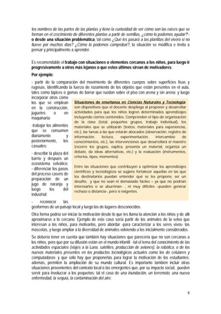 9
los nombres de las partes de las plantas y tiene la curiosidad de ver cómo son las raíces que se
forman en el crecimiento de diferentes plantas a partir de semillas, ¿cómo lo podemos ayudar?”-
o desde una situación problemática, tal como ¿Qué les pasará a las plantitas del vivero si no
llueve por muchos días? ¿Cómo lo podemos comprobar?, la situación se modifica e invita a
pensar y principalmente a aprender.
Es recomendable el trabajo con situaciones o elementos cercanos a los niños, para luego ir
progresivamente a otros más lejanos o que estos últimos sirvan de motivadores.
Por ejemplo:
- partir de la comparación del movimiento de diferentes cuerpos sobre superficies lisas y
rugosas, identificando la fuerza de rozamiento de los objetos que están presentes en el aula,
tales como lápices o gomas de borrar que ruedan sobre el piso con arena y sin arena; y luego
incorporar otros como
los que se emplean
en la construcción,
juguetes o en
maquinaria;
-trabajar los alimentos
que se consumen
diariamente y
posteriormente, los
casuales;
- describir la plaza del
barrio y después un
ecosistema selvático;
- diferenciar los pasos
del proceso casero de
preparación de un
jugo de naranja y
luego los del
industrial;
- reconocer las
geoformas de un paisaje local y luego las de lugares desconocidos.
Otra forma podría ser iniciar la motivación desde lo que les llama la atención a los niños y de allí
aproximarse a lo cercano. Ejemplo de este caso sería partir de los animales de la selva que
interesan a los niños, para motivarlos, pero abordar -para caracterizar a los seres vivos- las
mascotas, y luego ampliar a la diversidad de animales volviendo a los inicialmente considerados.
Se debería tener en cuenta que también hay situaciones que parecería que no son cercanas a
los niños, pero que por su difusión están en el mundo infantil -tal el tema del conocimiento de las
actividades espaciales (viajes a la Luna, satélites, producción de aviones), la robótica, o de los
nuevos materiales presentes en los productos tecnológicos actuales como los de celulares y
computadoras- y que sólo hay que proponerlas para lograr la motivación de los estudiantes;
además, permiten la ampliación de su mundo cultural. Es importante también incluir otras
situaciones provenientes del contexto local o las emergentes que, por su impacto social, pueden
servir para involucrar a los pequeños; tal el caso de una inundación, un terremoto, una nueva
enfermedad, la sequía, la contaminación del aire.
Situaciones de enseñanza en Ciencias Naturales y Tecnología:
son dispositivos que el docente despliega al proponer y desarrollar
actividades para que los niños logren determinados aprendizajes
incluyendo ciertos contenidos. Comprenden el tipo de organización
de la clase (total, pequeños grupos, trabajo individual), los
materiales que se utilizarán (textos, materiales para experiencias,
etc.), las tareas a las que estarán abocados (observación, registro de
información, lectura, experimentación, intercambio de
conocimientos, etc.), las intervenciones que desarrollará el maestro
(recorre los grupos, explica, presenta un material, organiza un
debate, da ideas alternativas, etc.) y la evaluación (instrumentos,
criterios, tipos, momentos).
Entre las situaciones que contribuyen a optimizar los aprendizajes
científicos y tecnológicos se sugiere fortalecer aquellas en las que
los destinatarios puedan entender qué se les propone, ser un
desafío, y que no sean ni demasiado fáciles – ya que no podrían
interesarles o se aburrirían- , ni muy difíciles –pueden generar
rechazo o distancia-, pero sí exigentes.
 