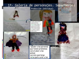 1º- Galería de personajes. Superhéroes
– Producción individual-

“YO ME LLAMO AYLEN Y
PUEDO HASER UN
MONTON DE COSAS TENG
PODERS POR EGEMPLO
PUEDO VOLAR PUEDO
MIRAR DE UN LUGAR A
OTRO Y PUEDO HACER
ALLUDAR A LA GENTE
JUGAR CON LA GENTE
MIRAR COSAS.”

“ayudar a las personas
que tienen problemas
con el amor o las
peleas
con mis ojos largo
rallos para curar a las

 