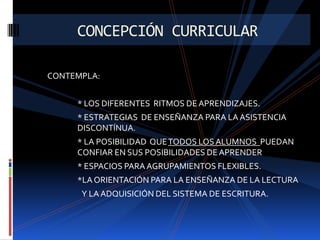 CONCEPCIÓN CURRICULAR
CONTEMPLA:
* LOS DIFERENTES RITMOS DE APRENDIZAJES.
* ESTRATEGIAS DE ENSEÑANZA PARA LA ASISTENCIA
DISCONTÍNUA.
* LA POSIBILIDAD QUE TODOS LOS ALUMNOS PUEDAN
CONFIAR EN SUS POSIBILIDADES DE APRENDER
* ESPACIOS PARA AGRUPAMIENTOS FLEXIBLES.

*LA ORIENTACIÓN PARA LA ENSEÑANZA DE LA LECTURA
Y LA ADQUISICIÓN DEL SISTEMA DE ESCRITURA.

 