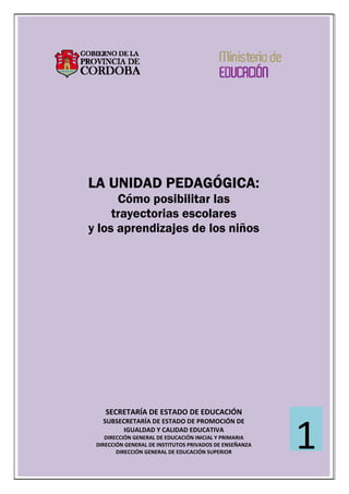  
 
 
 
 
 
 
 
 
 
 
 
 
 
 
 
 
 
 
 
 
 
LA UNIDAD PEDAGÓGICA:
Cómo posibilitar las
trayectorias escolares
y los aprendizajes de los niños
 
 
 
 
 
 
 
 
 
 
 
 
 
 
 
 
 
 
SECRETARÍA DE ESTADO DE EDUCACIÓN 
SUBSECRETARÍA DE ESTADO DE PROMOCIÓN DE  
IGUALDAD Y CALIDAD EDUCATIVA 
DIRECCIÓN GENERAL DE EDUCACIÓN INICIAL Y PRIMARIA 
DIRECCIÓN GENERAL DE INSTITUTOS PRIVADOS DE ENSEÑANZA 
DIRECCIÓN GENERAL DE EDUCACIÓN SUPERIOR 
1
 