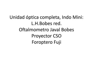 Unidad óptica completa, Indo Mini:
          L.H.Bobes red.
    Oftalmometro Javal Bobes
          Proyector CSO
          Foroptero Fuji
 