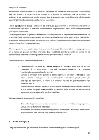 Biología 2º de bachillerato

Mediante este tipo de reproducción no se genera variabilidad. La ventaja que tiene es que un organismo que
esté bien adaptado al medio puede dar lugar en poco tiempo a un numeroso grupo de individuos. Sin
embargo, si las condiciones del medio cambian, toda la población que es genéticamente idéntica puede
sucumbir por no estar preparada para las nuevas condiciones.


 En la reproducción sexual           intervienen dos individuos, que combinan su información para formar un
nuevo individuo, que tendrá la mezcla de los caracteres de los progenitores. Se da en los seres pluricelulares
y en algunos unicelulares.
Cada progenitor aporta un gameto o célula reproductora haploide, que se ha producido mediante meiosis. En
la fecundación se fusionan ambos gametos y forman una célula llamada célula huevo o citota, diploide (2n),
en la que se restituye el número de cromosomas de la especie. El cigoto sufre diferentes divisiones mediante
mitosis, originando un individuo completo.


Mientras que en la reproducción asexual se generan individuos genéticamente idénticos a sus progenitores,
en la sexual se generan individuos diferentes. Esta variabilidad permite que ante un cambio en las
condiciones del ambiente, existan organismos con más probabilidades de sobrevivir.


La variabilidad de los descendientes se debe a:


             -    Recombinación al azar de genes durante la meiosis, entre una de las dos
                  cromátidas de un cromosoma y otra del cromosoma homólogo. Las cromátidas
                  recombinadas son pues diferentes entre sí.
             -    Durante la formación de los gametos o de las esporas, se producen combinaciones al
                  azar de cromosomas, ya que cada una de las células sólo recibe un ejemplar, al azar, de
                  cada tipo de cromosomas, el paterno o el materno. Por ello, los gametos también son
                  diferentes entre sí.
             -    El nuevo individuo se forma a partir de la unión de dos células sexuales (gametos), por lo que
                  el azar también influye en la fecundación . Por ejemplo, en los animales, de los millones de
                  espermatozoides emitidos, sólo una fecunda al óvulo.


Las desventajas de la reproducción sexual son:


             -    Si el ambiente permanece invariable lo mejor es general copias idénticas a los progenitores,
                  ya que están perfectamente adaptados.
             -    Al realizarse dicha reproducción mediante gametos, esto comporta la dificultad del encuentro,
                  emparejamiento, de la fecundación y el desarrollo embrionario.




6. Ciclos biológicos

 Según el momento en que se produce la meiosis se diferencian tres tipos de ciclos biológicos:


                                                                                                             10
 