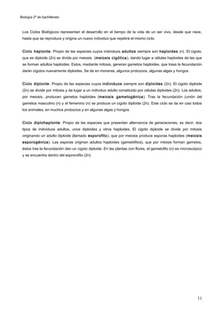Biología 2º de bachillerato



 Los Ciclos Biológicos representan el desarrollo en el tiempo de la vida de un ser vivo, desde que nace,
 hasta que se reproduce y origina un nuevo individuo que repetirá el mismo ciclo.


 Ciclo haplonte. Propio de las especies cuyos individuos adultos siempre son haploides (n). El cigoto,
 que es diploide (2n) se divide por meiosis (meiosis cigótica ), dando lugar a células haploides de las que
 se forman adultos haploides. Estos, mediante mitosis, generan gametos haploides, que trass la fecundación
 darán cigotos nuevamente diploides. Se da en moneras, algunos protozoos, algunas algas y hongos.


 Ciclo diplonte . Propio de las especies cuyos individuos siempre son diploides (2n). El cigoto diploide
 (2n) se divide por mitosis y da lugar a un individuo adulto constituido por células diploides (2n). Los adultos,
 por meiosis, producen gametos haploides (meiosis gametogénica ). Tras la fecundación (unión del
 gametos masculino (n) y el femenino (n) se produce un cigoto diploide (2n). Este ciclo se da en casi todos
 los animales, en muchos protozoos y en algunas algas y hongos.


 Ciclo diplohaplonte . Propio de las especies que presentan alternancia de generaciones, es decir, dos
 tipos de individuos adultos, unos diploides y otros haploides. El cigoto diploide se divide por mitosis
 originando un adulto diploide (llamado esporofito ), que por meiosis produce esporas haploides (meiosis
 esporogénica ). Las esporas originan adultos haploides (gametófitos), que por mitosis forman gametos,
 éstos tras la fecundación dan un cigoto diploide. En las plantas con flores, el gametofito (n) es microscópico
 y se encuentra dentro del esprorofito (2n).




                                                                                                              11
 