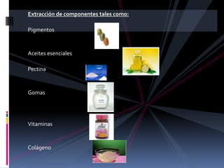 Extracción de componentes tales como:
Pigmentos

Aceites esenciales
Pectina

Gomas

Vitaminas

Colágeno

 