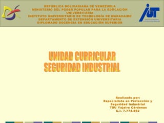 Realizado por: Especialista en Protección y Seguridad Industrial TSU Yajaira Cárdenas C.I. 7.774.862 UNIDAD CURRICULAR SEGURIDAD INDUSTRIAL REPÚBLICA BOLIVARIANA DE VENEZUELA MINISTERIO DEL PODER POPULAR PARA LA EDUCACIÓN UNIVERSITARIA INSTITUTO UNIVERSITARIO DE TECNOLOGÍA DE MARACAIBO DEPARTAMENTO DE EXTENSIÓN UNIVERSITARIA DIPLOMADO DOCENCIA EN EDUCACIÓN SUPERIOR 