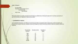 public int Mayor() 
{ 
int may=arr[0]; 
for(ind=0; ind<arr.length; ind++) 
if(arr[ind]>may) 
may=arr[ind]; 
return may; 
} 
Para este ejemplo se pueden encontrar dos formulas que determinen el tiempo de ejecución, la primera representa el 
peor de los casos y la segunda el mejor de los casos. 
 Complejidad en espacio 
La complejidad de espacio, se refiere a la memoria que utiliza un programa para su ejecución; es decir el espacio de 
memoria que ocupan todas las variables propias del programa. Dicha memoria se divide en Memoria estática y Memoria 
dinámica. 
Tipo de dato 
primitivo 
Tamaño en bits Tamaño en 
Bytes 
byte 
char 
short 
int 
float 
long 
double 
8 
16 
16 
32 
32 
64 
64 
1 
2 
2 
4 
4 
8 
8 
 
