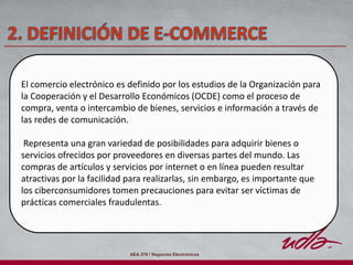 AEA 278 / Negocios Electrónicos
El comercio electrónico es definido por los estudios de la Organización para
la Cooperación y el Desarrollo Económicos (OCDE) como el proceso de
compra, venta o intercambio de bienes, servicios e información a través de
las redes de comunicación.
Representa una gran variedad de posibilidades para adquirir bienes o
servicios ofrecidos por proveedores en diversas partes del mundo. Las
compras de artículos y servicios por internet o en línea pueden resultar
atractivas por la facilidad para realizarlas, sin embargo, es importante que
los ciberconsumidores tomen precauciones para evitar ser víctimas de
prácticas comerciales fraudulentas.
 