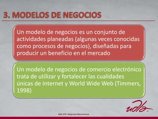AEA 278 / Negocios Electrónicos
Un modelo de negocios es un conjunto de
actividades planeadas (algunas veces conocidas
como procesos de negocios), diseñadas para
producir un beneficio en el mercado
Un modelo de negocios de comercio electrónico
trata de utilizar y fortalecer las cualidades
únicas de Internet y World Wide Web (Timmers,
1998)
 