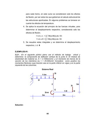 44
para cada tramo, en este curso se consideraran solo los efectos
de flexión, por ser estos los que gobiernan el calculo estructural de
las estructuras aporticadas. En algunos problemas se tomaran en
cuenta los efectos de temperatura.
4. Se aplica la ecuación del principio de las fuerzas virtuales, para
determinar el desplazamiento respectivo, considerando solo los
efectos de flexión.
1 t.m x ∆ = ∑ ∫ M(x).M(x).dx / EI
1 t.m x θ = ∑ ∫ M(x).M(x).dx / EI
5. Se resuelve estas integrales y se determina el desplazamiento
respectivo, ∆ ó θ
EJEMPLOS #1:
3.2.1. -En el siguiente pórtico plano use el método de trabajo virtual y
determine: la componente de deflexión vertical de la junta D. El módulo de
elasticidad del material es, E = 2.100ton/cm2, y el momento de inercia de la
sección de los miembros es, I = 25.000cm4. Considere como positivo los
momentos flectores cuya tracción sea en la parte inferior en vigas y en la parte
izquierda de las columnas.
Sistema Real
Solución:
2I
2
EI
EI
1,
5
EI
2
m
3
m
C
B
E
A
D
I
1,5I
2t
3t
2t-m
A B
C
D
3m
3m
2m
1 t/m
 