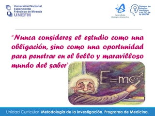 Unidad Curricular Metodología de la Investigación. Programa de Medicina.
“Nunca consideres el estudio como una
obligación, sino como una oportunidad
para penetrar en el bello y maravilloso
mundo del saber”
 