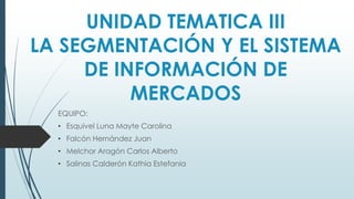 UNIDAD TEMATICA III
LA SEGMENTACIÓN Y EL SISTEMA
DE INFORMACIÓN DE
MERCADOS
EQUIPO:
• Esquivel Luna Mayte Carolina
• Falcón Hernández Juan
• Melchor Aragón Carlos Alberto
• Salinas Calderón Kathia Estefania
 