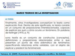 MARCO TEORICO DE LA INVESTIGACION
Finalmente, otros investigadores conceptúan la teoría como
explicación final. Dentro de este significado, la teoría consiste
en un conjunto de proposiciones interrelacionadas, capaces
de explicar por qué y cómo ocurre un fenómeno. En palabras
de Kerlinger (1975, p. 9):
«una teoría es un conjunto de constructos (conceptos),
definiciones y proposiciones relacionadas entre sí, que
presentan un punto de vista sistemático de fenómenos
especificando relaciones entre variables, con el objeto de
explicar y predecir los fenómenos»
Tamayo, M. (2009). El proceso de la investigación científica. 5ta Edición
LA TEORIA
 