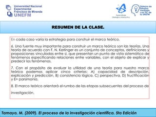 RESUMEN DE LA CLASE.
En cada caso varía la estrategia para construir el marco teórico.
6. Una fuente muy importante para construir un marco teórico son las teorías. Una
teoría de acuerdo con F. N. Kerlinger es un conjunto de conceptos, definiciones y
proposiciones vinculadas entre si, que presentan un punto de vista sistemático de
fenómenos especificando relaciones entre variables, con el objeto de explicar y
predecir los fenómenos.
7. Con el propósito de evaluar la utilidad de una teoría para nuestro marco
teórico podemos aplicar cinco criterios: A) capacidad de descripción,
explicación y predicción, B) consistencia lógica. C) perspectiva, D) fructificación
y E> parsimonia.
8. El marco teórico orientará el rumbo de las etapas subsecuentes del proceso de
investigación.
Tamayo, M. (2009). El proceso de la investigación científica. 5ta Edición
 