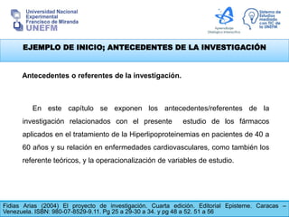 EJEMPLO DE INICIO; ANTECEDENTES DE LA INVESTIGACIÓN
Fidias Arias (2004) El proyecto de investigación. Cuarta edición. Editorial Episteme. Caracas –
Venezuela. ISBN: 980-07-8529-9.11. Pg 25 a 29-30 a 34. y pg 48 a 52. 51 a 56
Antecedentes o referentes de la investigación.
En este capítulo se exponen los antecedentes/referentes de la
investigación relacionados con el presente estudio de los fármacos
aplicados en el tratamiento de la Hiperlipoproteinemias en pacientes de 40 a
60 años y su relación en enfermedades cardiovasculares, como también los
referente teóricos, y la operacionalización de variables de estudio.
 