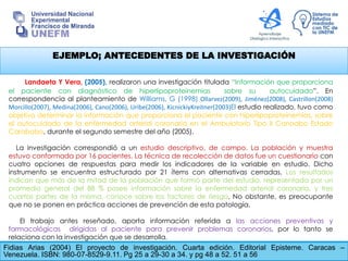 EJEMPLO; ANTECEDENTES DE LA INVESTIGACIÓN
Fidias Arias (2004) El proyecto de investigación. Cuarta edición. Editorial Episteme. Caracas –
Venezuela. ISBN: 980-07-8529-9.11. Pg 25 a 29-30 a 34. y pg 48 a 52. 51 a 56
Landaeta Y Vera, (2005), realizaron una investigación titulada “Información que proporciona
el paciente con diagnóstico de hiperlipoproteinemias sobre su autocuidado”. En
correspondencia al planteamiento de Williams, G (1998) Ollarvez(2009), Jiménez(2008), Castrillon(2008)
Morcillo(2007), Medina(2006), Cano(2006), Uribe(2006), KicnickiyKreitner(2003)El estudio realizado, tuvo como
objetivo determinar la información que proporciona el paciente con hiperlipoproteinemias, sobre
el autocuidado de la enfermedad arterial coronaria en el Ambulatorio Tipo II Canoabo Estado
Carabobo, durante el segundo semestre del año (2005).
La investigación correspondió a un estudio descriptivo, de campo. La población y muestra
estuvo conformada por 16 pacientes. La técnica de recolección de datos fue un cuestionario con
cuatro opciones de respuestas para medir los indicadores de la variable en estudio. Dicho
instrumento se encuentra estructurado por 21 ítems con alternativas cerradas. Los resultados
indican que más de la mitad de la población que formó parte del estudio, representada por un
promedio general del 88 % posee información sobre la enfermedad arterial coronaria, y tres
cuartas partes de la misma, conoce sobre los factores de riesgo. No obstante, es preocupante
que no se ponen en práctica acciones de prevención de esta patología.
El trabajo antes reseñado, aporta información referida a las acciones preventivas y
farmacológicas dirigidas al paciente para prevenir problemas coronarios, por lo tanto se
relaciona con la investigación que se desarrolla.
 