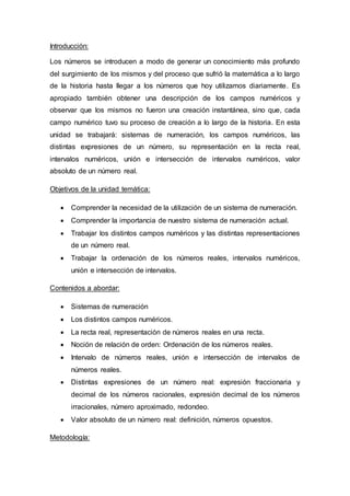 Introducción:
Los números se introducen a modo de generar un conocimiento más profundo
del surgimiento de los mismos y del proceso que sufrió la matemática a lo largo
de la historia hasta llegar a los números que hoy utilizamos diariamente. Es
apropiado también obtener una descripción de los campos numéricos y
observar que los mismos no fueron una creación instantánea, sino que, cada
campo numérico tuvo su proceso de creación a lo largo de la historia. En esta
unidad se trabajará: sistemas de numeración, los campos numéricos, las
distintas expresiones de un número, su representación en la recta real,
intervalos numéricos, unión e intersección de intervalos numéricos, valor
absoluto de un número real.
Objetivos de la unidad temática:
 Comprender la necesidad de la utilización de un sistema de numeración.
 Comprender la importancia de nuestro sistema de numeración actual.
 Trabajar los distintos campos numéricos y las distintas representaciones
de un número real.
 Trabajar la ordenación de los números reales, intervalos numéricos,
unión e intersección de intervalos.
Contenidos a abordar:
 Sistemas de numeración
 Los distintos campos numéricos.
 La recta real, representación de números reales en una recta.
 Noción de relación de orden: Ordenación de los números reales.
 Intervalo de números reales, unión e intersección de intervalos de
números reales.
 Distintas expresiones de un número real: expresión fraccionaria y
decimal de los números racionales, expresión decimal de los números
irracionales, número aproximado, redondeo.
 Valor absoluto de un número real: definición, números opuestos.
Metodología:
 