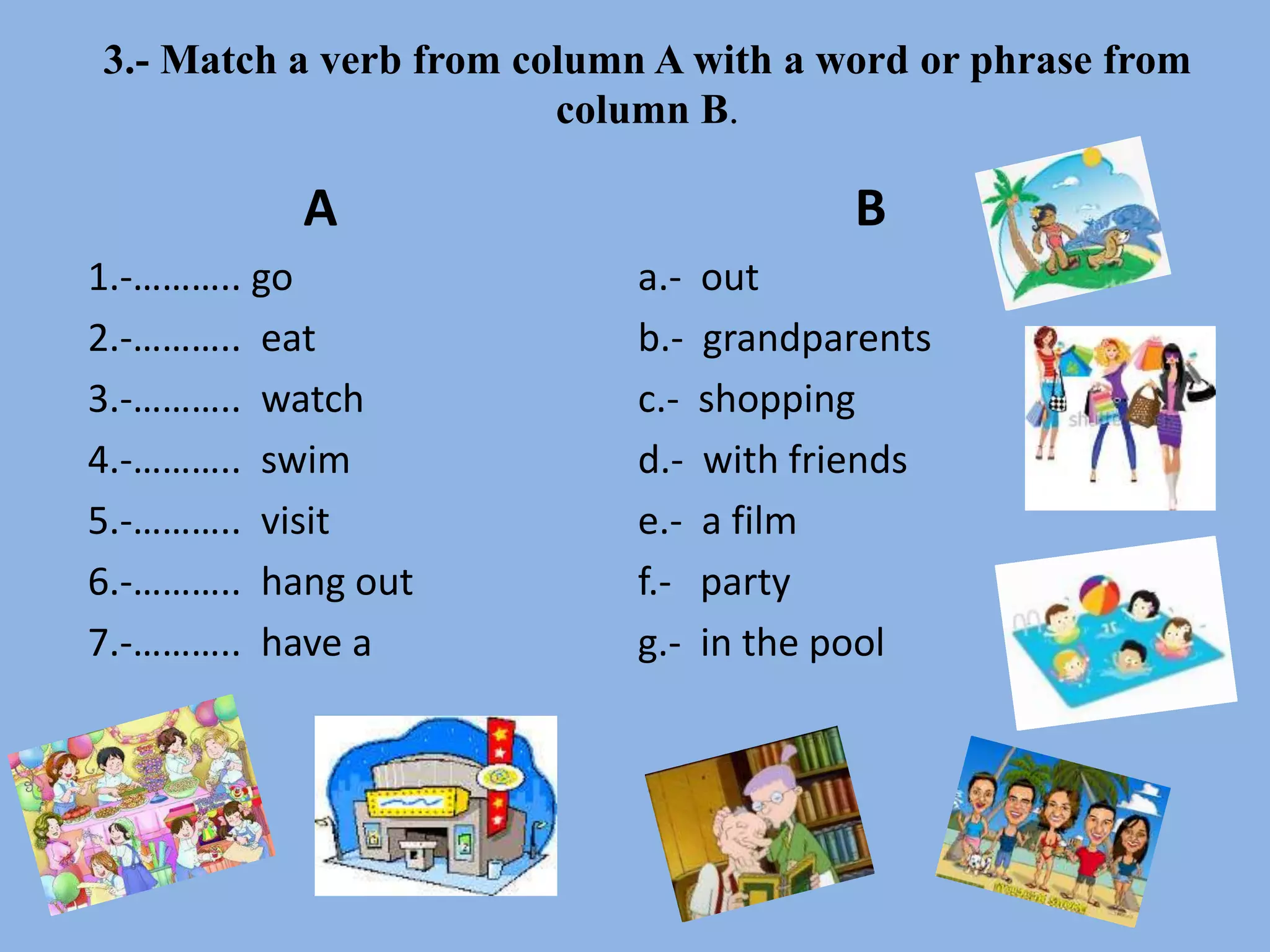 3.- Match a verb from column A with a word or phrase from
column B.
A
1.-……….. go
2.-……….. eat
3.-……….. watch
4.-……….. swim
5.-……….. visit
6.-……….. hang out
7.-……….. have a
B
a.- out
b.- grandparents
c.- shopping
d.- with friends
e.- a film
f.- party
g.- in the pool