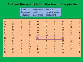 1.- Find the words from the box in the puzzle
Bank bookstore bus stop
Drugstore mall movie theater
Museum post office restaurant
M D R U G S T O R E
O U P R O U B L O B
V P S O A P H A R O
I O N E X E N O N O
E S U B U R A N E X
T T F U R M I T O S
H O L S M A L L I T
E F A S T R W O X O
A F E T Y K L O M R
T I F O R E B R U E
E C A P E T R A C H
R E S T A U R A N T
 
