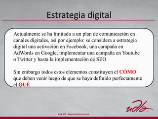 AEA 278 / Negocios Electrónicos
Estrategia digital
Actualmente se ha limitado a un plan de comunicación en
canales digitales, así por ejemplo: se considera a estrategia
digital una activación en Facebook, una campaña en
AdWords en Google, implementar una campaña en Youtube
o Twitter y hasta la implementación de SEO.
Sin embargo todos estos elementos constituyen el CÓMO
que deben venir luego de que se haya definido perfectamente
el QUÉ
 