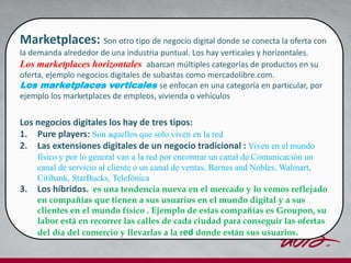 Marketplaces: Son otro tipo de negocio digital donde se conecta la oferta con
la demanda alrededor de una industria puntual. Los hay verticales y horizontales.
Los marketplaces horizontales abarcan múltiples categorías de productos en su
oferta, ejemplo negocios digitales de subastas como mercadolibre.com.
Los marketplaces verticales se enfocan en una categoría en particular, por
ejemplo los marketplaces de empleos, vivienda o vehículos
Los negocios digitales los hay de tres tipos:
1. Pure players: Son aquellos que solo viven en la red
2. Las extensiones digitales de un negocio tradicional : Viven en el mundo
físico y por lo general van a la red por encontrar un canal de Comunicación un
canal de servicio al cliente o un canal de ventas. Barnes and Nobles, Walmart,
Citibank, StarBucks, Telefónica
3. Los híbridos. es una tendencia nueva en el mercado y lo vemos reflejado
en compañías que tienen a sus usuarios en el mundo digital y a sus
clientes en el mundo físico . Ejemplo de estas compañías es Groupon, su
labor está en recorrer las calles de cada ciudad para conseguir las ofertas
del día del comercio y llevarlas a la red donde están sus usuarios.
 