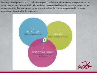Los negocios digitales, como cualquier negocio tradicional, deben tener una propuesta de
valor para un mercado definido, deben tener una o varias líneas de ingresos, deben tener
canales de distribución, deben tener una estructura de costos, una operación, y unos
proveedores y/o socios de negocios.
 