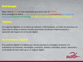 Estrategia
Tener claro el QUÉ es más importante que tener claro él CÓMO.
En la estrategia se define: la oportunidad del negocio, la competencia, el tamaño del
mercado, las barreras de entrada, los retos y los riesgos involucrados en el negocio.
Talento
Los negocios digitales no se tratan de software, ni de hardware, se tratan de personas y la
clave está en atraer el talento correcto para hacer una buena implementación y
operación del negocio en el mundo digital.
Ecosistema digital
El ecosistema digital es la fábrica por donde pasamos la estrategia, el talento y la
mezclamos con procesos, tecnologías, productos, diseños, mercadeo, ventas, operación y
el resultado de este mash up es un negocio digital.
 