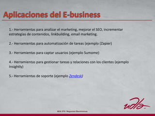 AEA 278 / Negocios Electrónicos
1.- Herramientas para analizar el marketing, mejorar el SEO, incrementar
estrategias de contenidos, linkbuilding, email marketing.
2.- Herramientas para automatización de tareas (ejemplo (Zapier)
3.- Herramientas para captar usuarios (ejemplo Sumome)
4.- Herramientas para gestionar tareas y relaciones con los clientes (ejemplo
Insightly)
5.- Herramientas de soporte (ejemplo Zendesk)
 