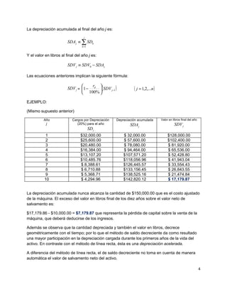 La depreciación acumulada al final del año j es:
                                   j
                         SDA j ≡ ∑ SDk
                                  k =1


Y el valor en libros al final del año j es:

                         SDV j ≡ SDV0 − SDA j

Las ecuaciones anteriores implican la siguiente fórmula:


                         SDV j = 1 − d ( SDV j −1 )
                                     r 
                                                                ( j = 1,2,...n )
                                  100% 

EJEMPLO:

(Mismo supuesto anterior)

          Año               Cargos por Depreciación   Depreciación acumulada       Valor en libros final del año
           j                   (20%) para el año              SDA j                          SDV j
                                         SD j
           1                     $32,000.00               $ 32,000.00                   $128,000.00
           2                     $25,600.00               $ 57,600.00                   $102,400.00
           3                     $20,480.00               $ 78,080.00                   $ 81,920.00
           4                     $16,384.00               $ 94,464.00                   $ 65,536.00
           5                     $13,107.20               $107,571.20                   $ 52,428.80
           6                     $10,485.76               $118,056.96                   $ 41,943.04
           7                     $ 8,388.61               $126,445.57                   $ 33,554.43
           8                     $ 6,710.88               $133,156.45                   $ 26,843.55
           9                     $ 5,368.71               $138,525.16                   $ 21,474.84
          10                     $ 4,294.96               $142,820.12                   $ 17,179.87


La depreciación acumulada nunca alcanza la cantidad de $150,000.00 que es el costo ajustado
de la máquina. El exceso del valor en libros final de los diez años sobre el valor neto de
salvamento es:

$17,179.86 - $10,000.00 = $7,179.87 que representa la pérdida de capital sobre la venta de la
máquina, que deberá deducirse de los ingresos.

Además se observa que la cantidad depreciada y también el valor en libros, decrece
geométricamente con el tiempo; por lo que el método de saldo decreciente da como resultado
una mayor participación en la depreciación cargada durante los primeros años de la vida del
activo. En contraste con el método de línea recta, ésta es una depreciación acelerada.

A diferencia del método de línea recta, el de saldo decreciente no toma en cuenta de manera
automática el valor de salvamento neto del activo.

                                                                                                                   4
 
