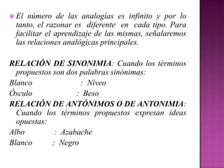  El

número de las analogías es infinito y por lo
tanto, el razonar es diferente en cada tipo. Para
facilitar el aprendizaje de las mismas, señalaremos
las relaciones analógicas principales.

RELACIÓN DE SINONIMIA: Cuando los términos
propuestos son dos palabras sinónimas:
Blanco
: Níveo
Ósculo
: Beso
RELACIÓN DE ANTÓNIMOS O DE ANTONIMIA:
Cuando los términos propuestos expresan ideas
opuestas:
Albo
: Azabache
Blanco
: Negro

 