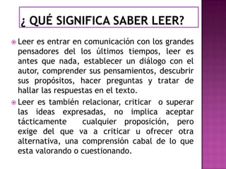  Leer

es entrar en comunicación con los grandes
pensadores del los últimos tiempos, leer es
antes que nada, establecer un diálogo con el
autor, comprender sus pensamientos, descubrir
sus propósitos, hacer preguntas y tratar de
hallar las respuestas en el texto.
 Leer es también relacionar, criticar o superar
las ideas expresadas, no implica aceptar
tácticamente
cualquier proposición, pero
exige del que va a criticar u ofrecer otra
alternativa, una comprensión cabal de lo que
esta valorando o cuestionando.

 