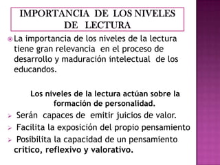 La

importancia de los niveles de la lectura
tiene gran relevancia en el proceso de
desarrollo y maduración intelectual de los
educandos.
Los niveles de la lectura actúan sobre la
formación de personalidad.

Serán capaces de emitir juicios de valor.
 Facilita la exposición del propio pensamiento
 Posibilita la capacidad de un pensamiento
crítico, reflexivo y valorativo.


 