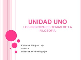 UNIDAD UNOLOS PRINCIPALES TEMAS DE LA FILOSOFÍA Katherine Márquez Leija Grupo 3 Licenciatura en Pedagogía 