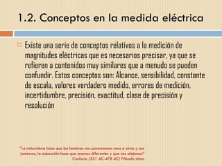 1.2. Conceptos en la medida eléctrica Existe una serie de conceptos relativos a la medición de magnitudes eléctricas que es necesarios precisar, ya que se refieren a contenidos muy similares que a menudo se pueden confundir. Estos conceptos son: Alcance, sensibilidad, constante de escala, valores verdadero medido, errores de medición, incertidumbre, precisión, exactitud, clase de precisión y resolución  "La naturaleza hace que los hombres nos parezcamos unos a otros y nos juntemos; la educación hace que seamos diferentes y que nos alejemos“ Confucio (551 AC-478 AC) Filósofo chino 