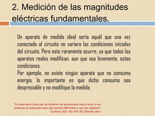 2. Medición de las magnitudes eléctricas fundamentales . "La naturaleza hace que los hombres nos parezcamos unos a otros y nos juntemos; la educación hace que seamos diferentes y que nos alejemos“ Confucio (551 AC-478 AC) Filósofo chino Un aparato de medida ideal sería aquél que una vez conectado al circuito no variara las condiciones iníciales del circuito. Pero esto raramente ocurre, ya que todos los aparatos reales modifican, aun que sea levemente, estas condiciones. Por ejemplo, no existe ningún aparato que no consuma energía, lo importante es que dicho consumo sea despreciable y no modifique la medida.  
