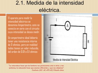 2.1. Medida de la intensidad eléctrica. El aparato para medir la intensidad eléctrica se denomina Amperímetro, este se conecta en serie con el circuito cuya intensidad se desea medir. Un amperímetro ideal debería tener una resistencia interna de 0 ohmios, pero en realidad todos tienen un valor reducido, del orden de 0.01 a 0.1 ohmios  "La naturaleza hace que los hombres nos parezcamos unos a otros y nos juntemos; la educación hace que seamos diferentes y que nos alejemos“ Confucio (551 AC-478 AC) Filósofo chino 
