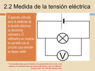 2.2 Medida de la tensión eléctrica El aparato utilizado para la medición de la tensión eléctrica se denomina voltímetro. El voltímetro se conecta en paralelo con el circuito cuya tensión se desea medir . "La naturaleza hace que los hombres nos parezcamos unos a otros y nos juntemos; la educación hace que seamos diferentes y que nos alejemos“ Confucio (551 AC-478 AC) Filósofo chino 