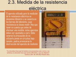 2.3. Medida de la resistencia eléctrica El aparato utilizado para la medición de la resistencia eléctrica se denomina óhmetro y se conecta en los bornes del elemento, cuya resistencia se desea medir. Hay que tener en cuenta que antes de efectuar una medida, estos aparatos deben ser ajustados a cero. Debe tenerse la precaución de no utilizarlo jamás en circuitos bajo tensión, podria provocarse la destrucción del aparato de medición "La naturaleza hace que los hombres nos parezcamos unos a otros y nos juntemos; la educación hace que seamos diferentes y que nos alejemos“ Confucio (551 AC-478 AC) Filósofo chino 